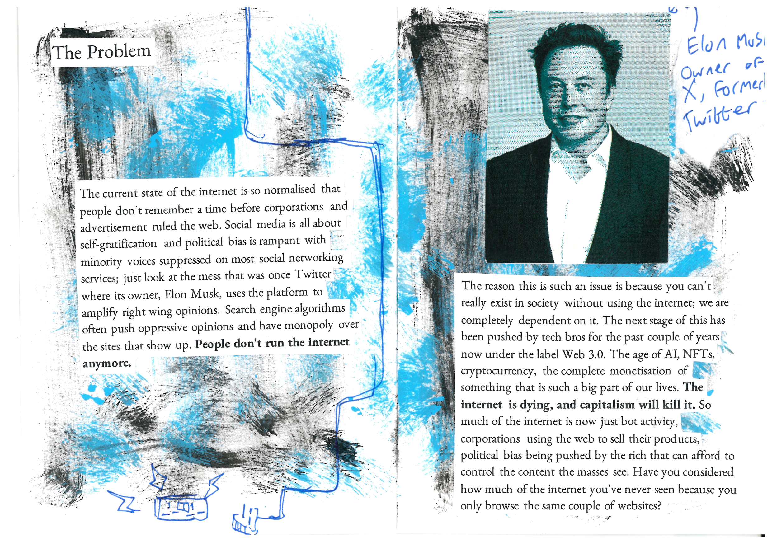 The Problem 

The current state of the internet is so normalised that people don't remember a time before corporations and advertisement ruled the web. Social media is all about self-gratification and political bias is rampant with minority voices suppressed on most social networking services; just look at the mess that was once Twitter where its owner, Elon Musk, uses the platform to amplify right wing opinions. Search engine algorithms often push oppressive opinions and have monopoly over the sites that show up. People don't run the internet anymore. 

The reason this is such an issue is because you can't really exist in society without using the internet; we are completely dependent on it. The next stage of this has been pushed by tech bros for the past couple of years now under the label Web 3.0. The age of AI, NFTs, cryptocurrency, the complete monetisation of something that is such a big part of our lives. The internet is dying, and capitalism will kill it. So much of the internet is now just bot activity, corporations using the web to sell their products, political bias being pushed by the rich that can afford to control the content the masses see. Have you considered how much of the internet you've never seen because you only browse the same couple of websites?