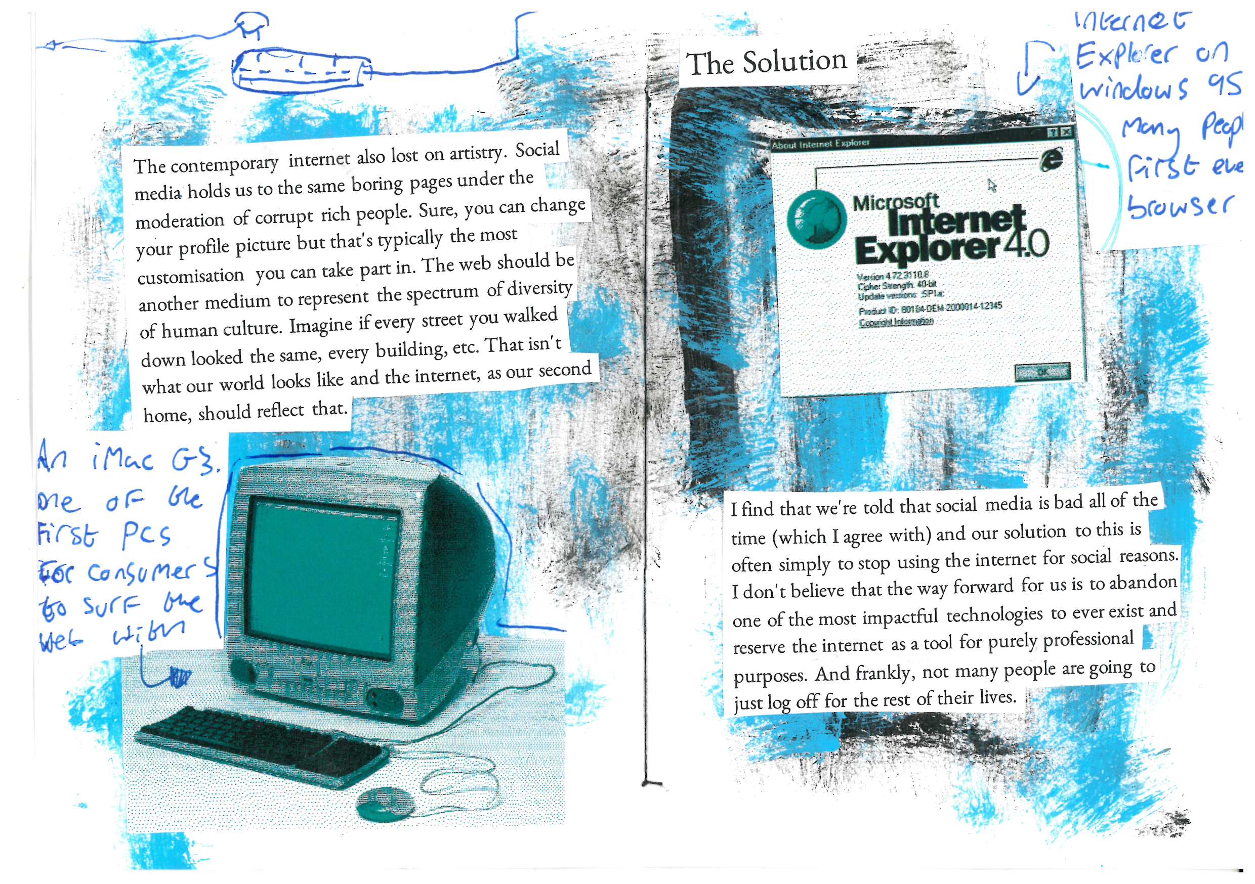 The contemporary internet also lost on artistry. Social media holds us to the same boring pages under the moderation of corrupt rich people. Sure, you can change your profile picture but that's typically the most customisation you can take part in. The web should be another medium to represent the spectrum of diversity of human culture. Imagine if every street you walked down looked the same, every building, etc. That isn't what our world looks like and the internet, as our second home, should reflect that.

The Solution 

I find that we're told that social media is bad all of the time (which I agree with) and our solution to this is often simply to stop using the internet for social reasons. I don't believe that the way forward for us is to abandon one of the most impactful technologies to ever exist and reserve the internet as a tool for purely professional purposes. And frankly, not many people are going to just log off for the rest of their lives.