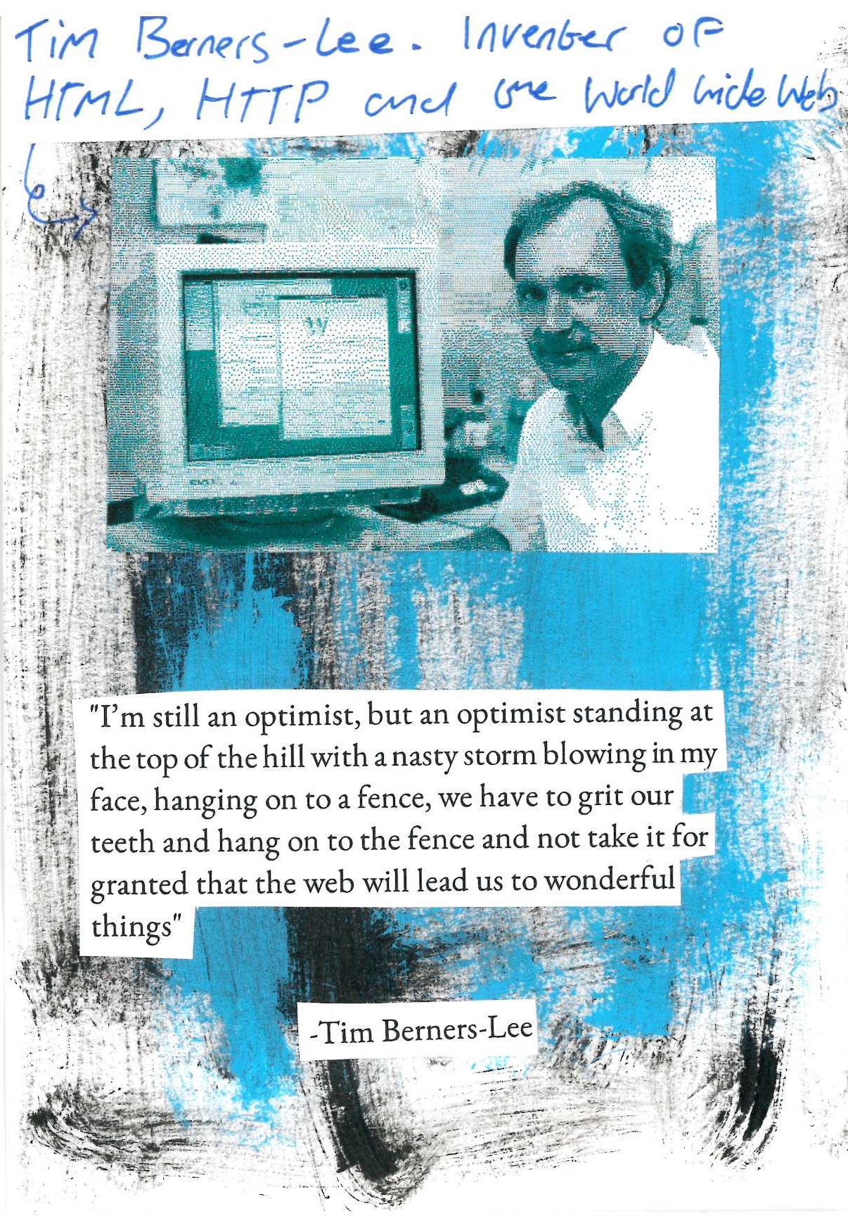 I’m still an optimist, but an optimist standing at the top of the hill with a nasty storm blowing in my face, hanging on to a fence, we have to grit our teeth and hang on to the fence and not take it for granted that the web will lead us to wonderful things

-Tim Berners-Lee