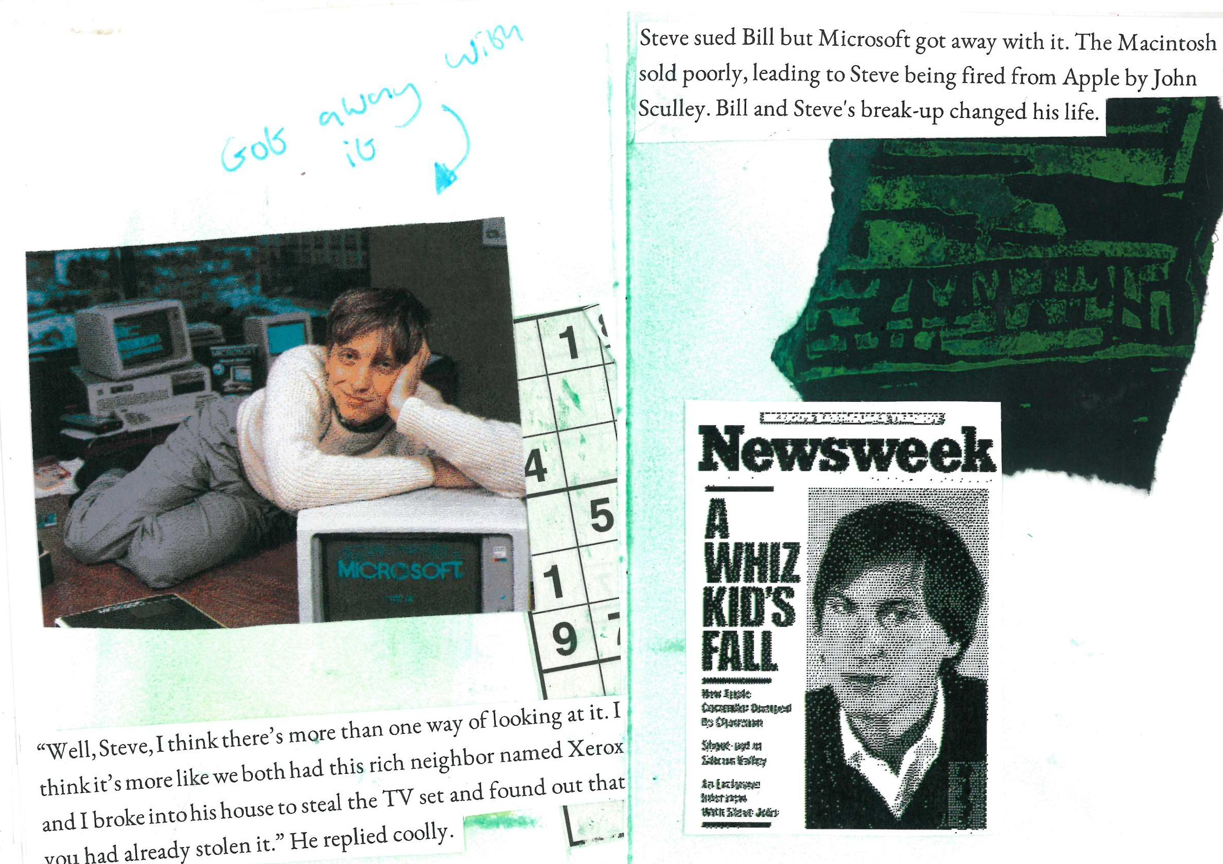 “Well, Steve, I think there’s more than one way of looking at it. I think it’s more like we both had this rich neighbor named Xerox and I broke into his house to steal the TV set and found out that you had already stolen it.” He replied coolly.

Steve sued Bill but Microsoft got away with it. The Macintosh sold poorly, leading to Steve being fired from Apple by John Sculley. Bill and Steve's break-up changed his life.