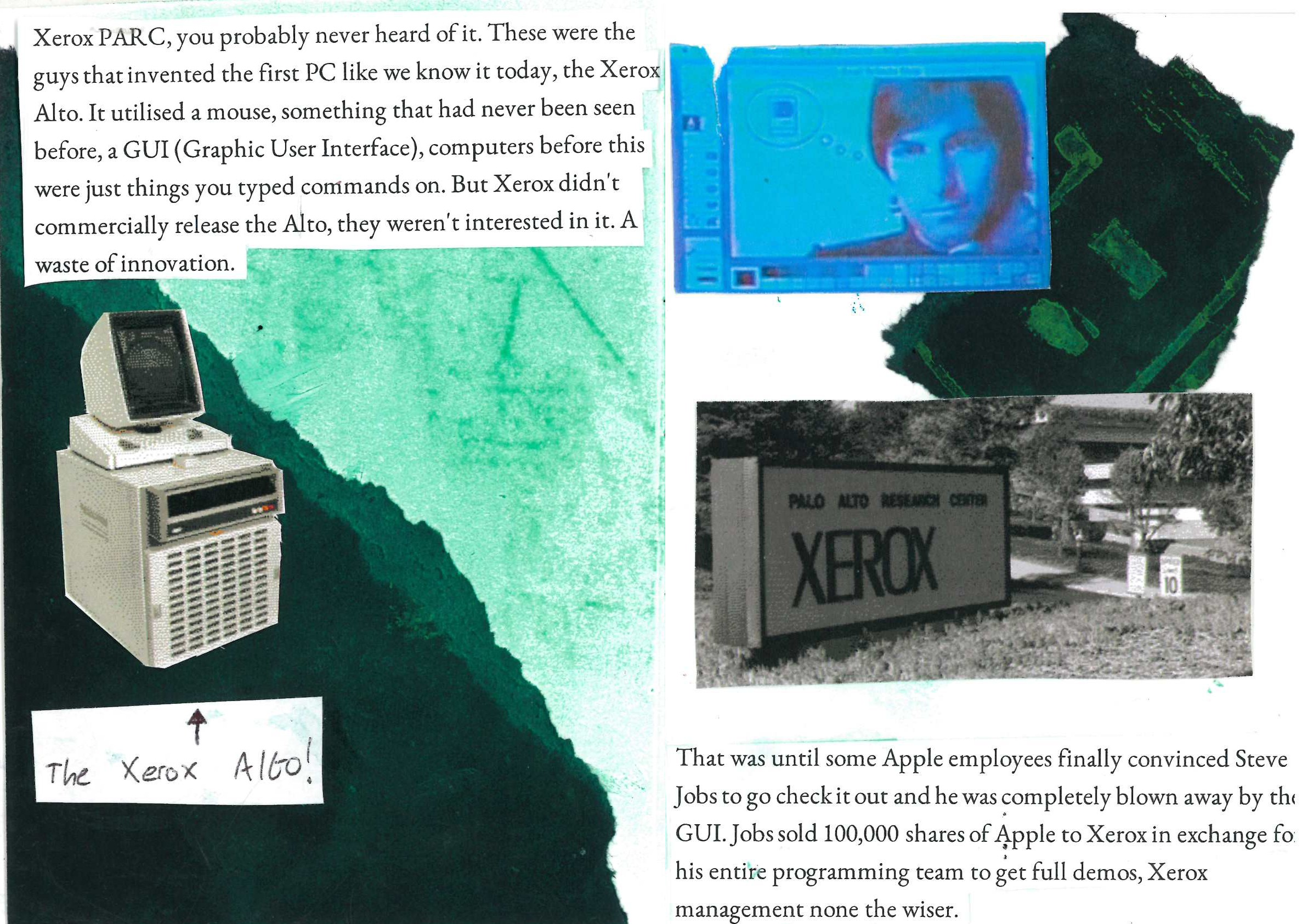 Xerox PARC, you probably never heard of it. These were the guys that invented the first PC like we know it today, the Xerox Alto. It utilised a mouse, something that had never been seen before, a GUI (Graphic User Interface), computers before this were just things you typed commands on. But Xerox didn't commercially release the Alto, they weren't interested in it. A waste of innovation.

That was until some Apple employees finally convinced Steve Jobs to go check it out and he was completely blown away by the GUI. Jobs sold 100,000 shares of Apple to Xerox in exchange for his entire programming team to get full demos, Xerox management none the wiser.