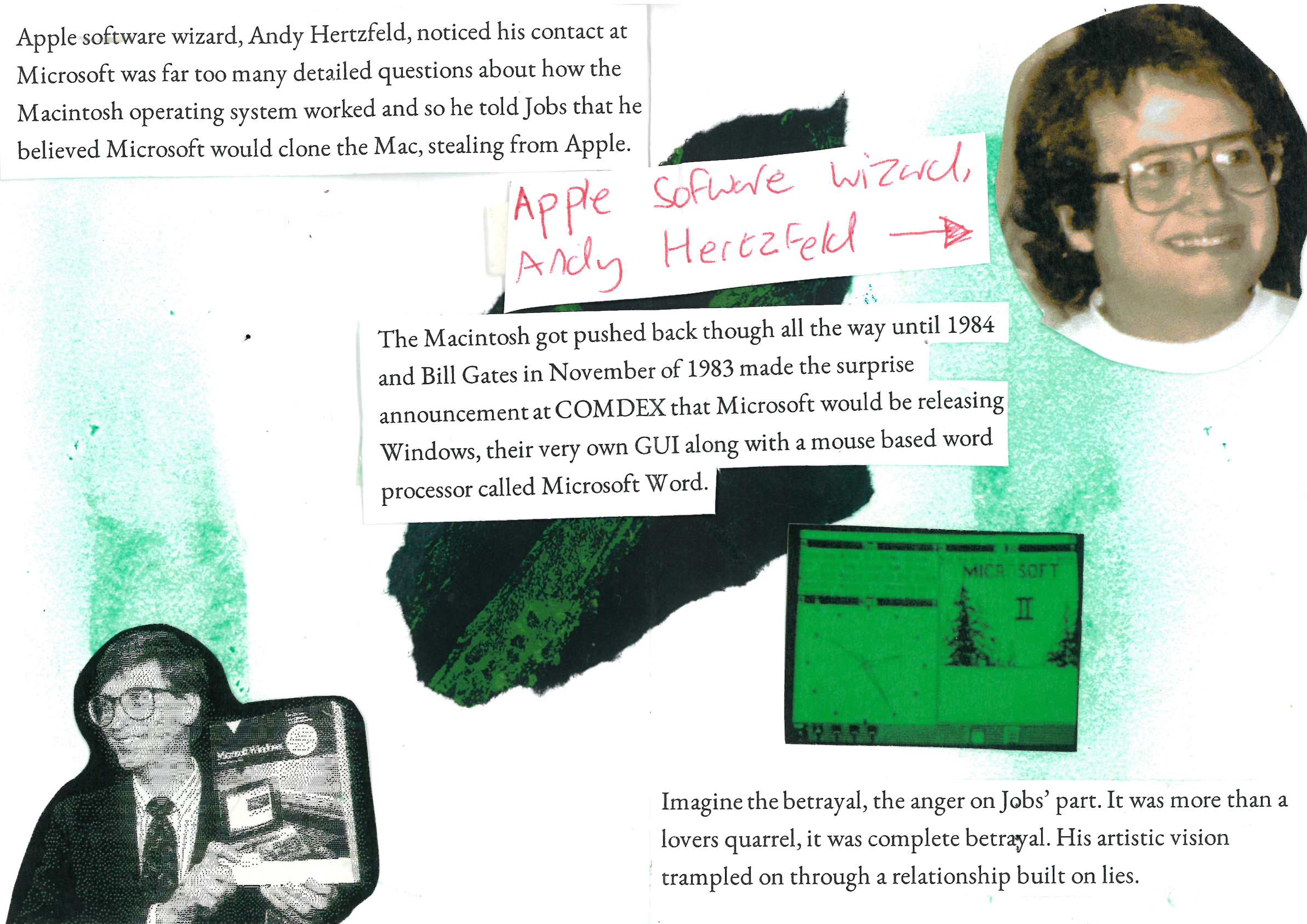 Apple software wizard, Andy Hertzfeld, noticed his contact at Microsoft was far too many detailed questions about how the Macintosh operating system worked and so he told Jobs that he believed Microsoft would clone the Mac, stealing from Apple.

The Macintosh got pushed back though all the way until 1984 and Bill Gates in November of 1983 made the surprise announcement at COMDEX that Microsoft would be releasing Windows, their very own GUI along with a mouse based word processor called Microsoft Word.

Imagine the betrayal, the anger on Jobs’ part. It was more than a lovers quarrel, it was complete betrayal. His artistic vision trampled on through a relationship built on lies.